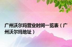 广州沃尔玛营业时间一览表（广州沃尔玛地址）
