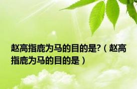 赵高指鹿为马的目的是?（赵高指鹿为马的目的是）