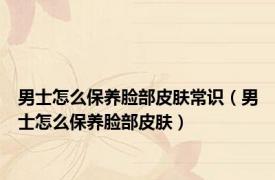 男士怎么保养脸部皮肤常识（男士怎么保养脸部皮肤）