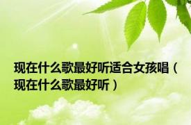 现在什么歌最好听适合女孩唱（现在什么歌最好听）