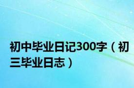 初中毕业日记300字（初三毕业日志）