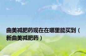 曲美减肥药现在在哪里能买到（新曲美减肥药）