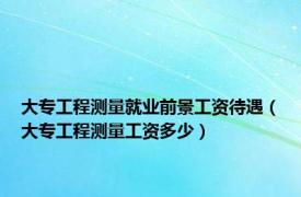 大专工程测量就业前景工资待遇（大专工程测量工资多少）