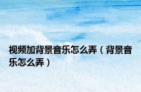 视频加背景音乐怎么弄（背景音乐怎么弄）