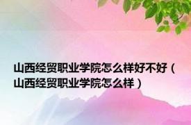 山西经贸职业学院怎么样好不好（山西经贸职业学院怎么样）