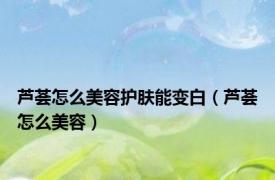芦荟怎么美容护肤能变白（芦荟怎么美容）