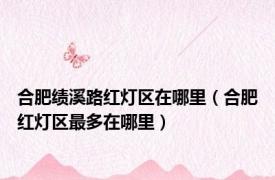 合肥绩溪路红灯区在哪里（合肥红灯区最多在哪里）