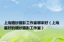 上海婚纱摄影工作室哪家好（上海最好的婚纱摄影工作室）
