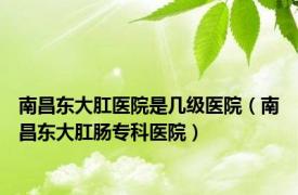南昌东大肛医院是几级医院（南昌东大肛肠专科医院）