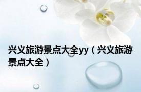 兴义旅游景点大全yy（兴义旅游景点大全）