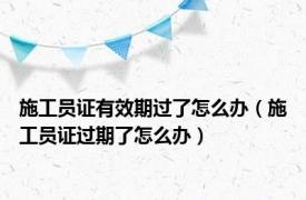 施工员证有效期过了怎么办（施工员证过期了怎么办）