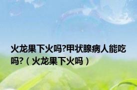 火龙果下火吗?甲状腺病人能吃吗?（火龙果下火吗）