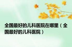 全国最好的儿科医院在哪里（全国最好的儿科医院）