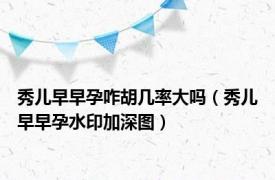 秀儿早早孕咋胡几率大吗（秀儿早早孕水印加深图）