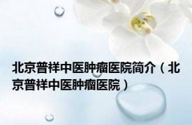 北京普祥中医肿瘤医院简介（北京普祥中医肿瘤医院）