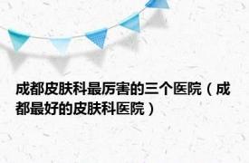 成都皮肤科最厉害的三个医院（成都最好的皮肤科医院）