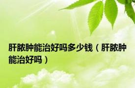 肝脓肿能治好吗多少钱（肝脓肿能治好吗）