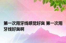 第一次用牙线感觉好臭 第一次用牙线好臭啊 