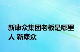 新康众集团老板是哪里人 新康众 
