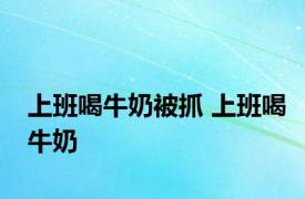 上班喝牛奶被抓 上班喝牛奶 