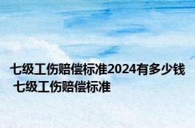 七级工伤赔偿标准2024有多少钱 七级工伤赔偿标准 