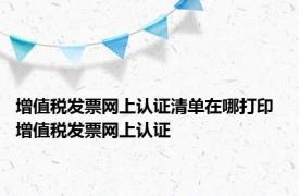 增值税发票网上认证清单在哪打印 增值税发票网上认证 