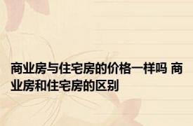 商业房与住宅房的价格一样吗 商业房和住宅房的区别 