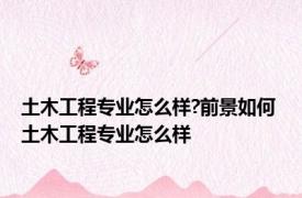 土木工程专业怎么样?前景如何 土木工程专业怎么样 