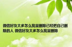 微信好友太多怎么批量删除已经把自己删除的人 微信好友太多怎么批量删除
