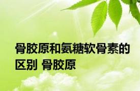 骨胶原和氨糖软骨素的区别 骨胶原 