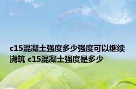 c15混凝土强度多少强度可以继续浇筑 c15混凝土强度是多少