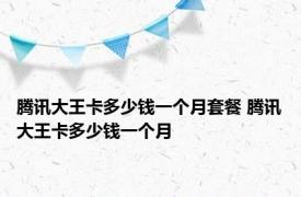 腾讯大王卡多少钱一个月套餐 腾讯大王卡多少钱一个月 