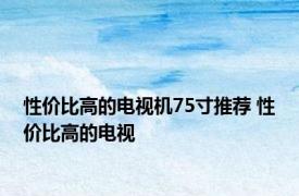 性价比高的电视机75寸推荐 性价比高的电视 