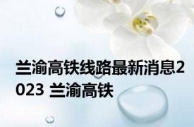 兰渝高铁线路最新消息2023 兰渝高铁 