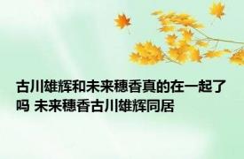 古川雄辉和未来穗香真的在一起了吗 未来穗香古川雄辉同居 