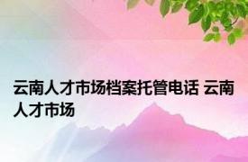 云南人才市场档案托管电话 云南人才市场 