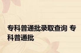 专科普通批录取查询 专科普通批 