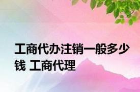 工商代办注销一般多少钱 工商代理 