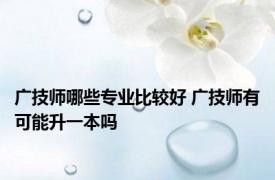 广技师哪些专业比较好 广技师有可能升一本吗 