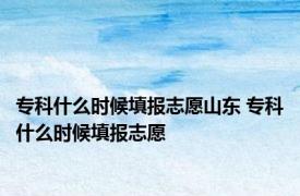 专科什么时候填报志愿山东 专科什么时候填报志愿 
