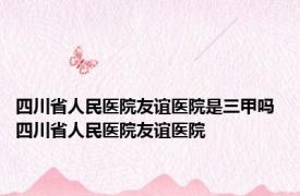 四川省人民医院友谊医院是三甲吗 四川省人民医院友谊医院 