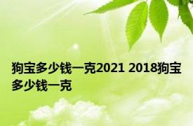 狗宝多少钱一克2021 2018狗宝多少钱一克 