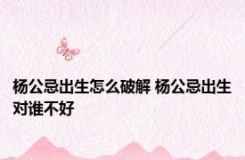 杨公忌出生怎么破解 杨公忌出生对谁不好 