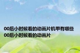 00后小时候看的动画片机甲有哪些 00后小时候看的动画片 
