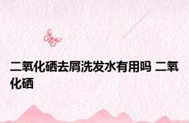 二氧化硒去屑洗发水有用吗 二氧化硒 