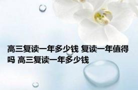 高三复读一年多少钱 复读一年值得吗 高三复读一年多少钱 