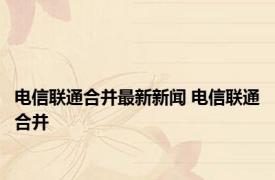 电信联通合并最新新闻 电信联通合并 