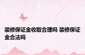 装修保证金收取合理吗 装修保证金合法吗 
