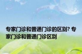 专家门诊和普通门诊的区别? 专家门诊和普通门诊区别 