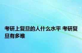 考研上复旦的人什么水平 考研复旦有多难 